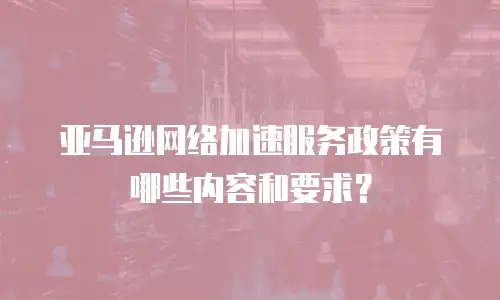 亚马逊网络加速服务政策有哪些内容和要求？