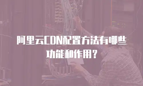 阿里云CDN配置方法有哪些功能和作用？