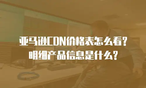 亚马逊CDN价格表怎么看? 明细产品信息是什么?