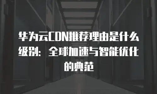 华为云CDN推荐理由是什么级别：全球加速与智能优化的典范