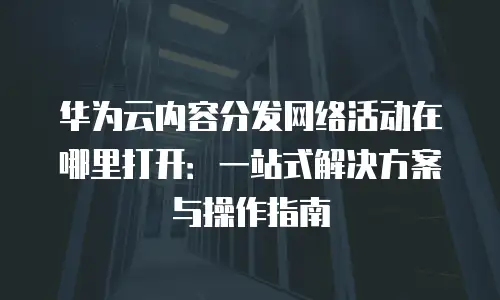 华为云内容分发网络活动在哪里打开：一站式解决方案与操作指南