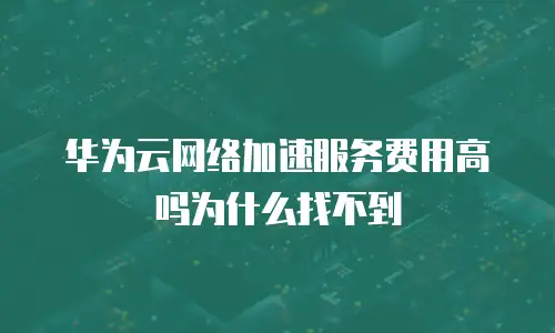华为云网络加速服务费用高吗为什么找不到