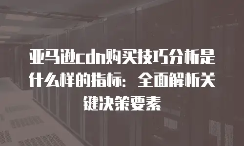亚马逊cdn购买技巧分析是什么样的指标：全面解析关键决策要素
