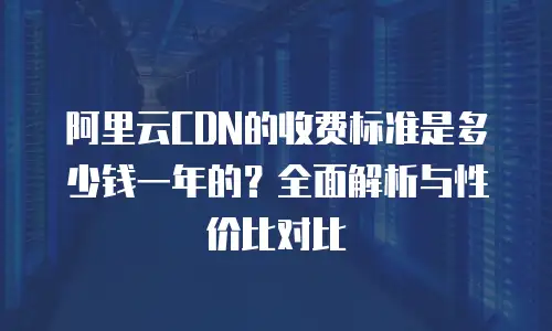 阿里云CDN的收费标准是多少钱一年的？全面解析与性价比对比