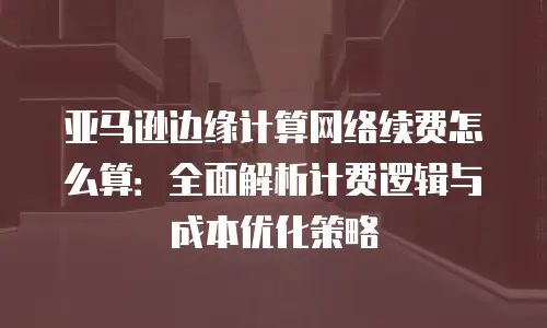 亚马逊边缘计算网络续费怎么算：全面解析计费逻辑与成本优化策略