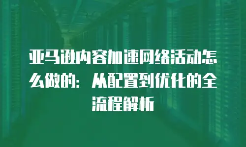 亚马逊内容加速网络活动怎么做的：从配置到优化的全流程解析