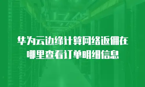 华为云边缘计算网络返佣在哪里查看订单明细信息
