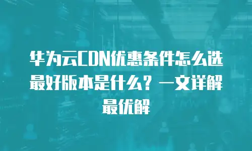 华为云CDN优惠条件怎么选最好版本是什么？一文详解最优解