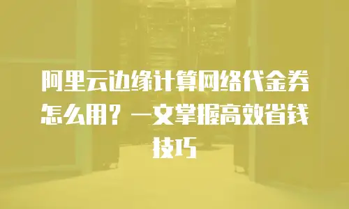 阿里云边缘计算网络代金券怎么用？一文掌握高效省钱技巧