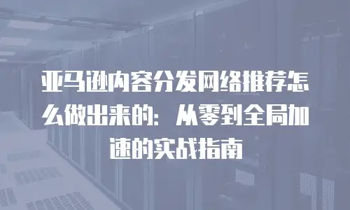 亚马逊内容分发网络推荐怎么做出来的：从零到全局加速的实战指南