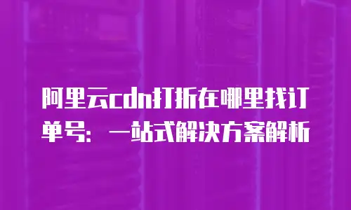 阿里云cdn打折在哪里找订单号：一站式解决方案解析