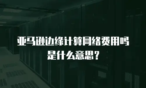 亚马逊边缘计算网络费用吗是什么意思？