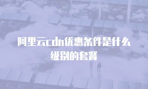 阿里云cdn优惠条件是什么级别的套餐