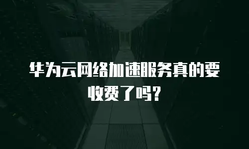华为云网络加速服务真的要收费了吗？