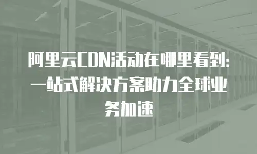 阿里云CDN活动在哪里看到：一站式解决方案助力全球业务加速