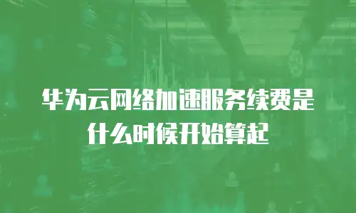 华为云网络加速服务续费是什么时候开始算起