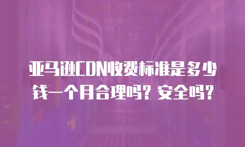 亚马逊CDN收费标准是多少钱一个月合理吗？安全吗？