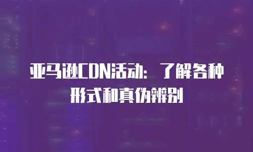 亚马逊CDN活动：了解各种形式和真伪辨别