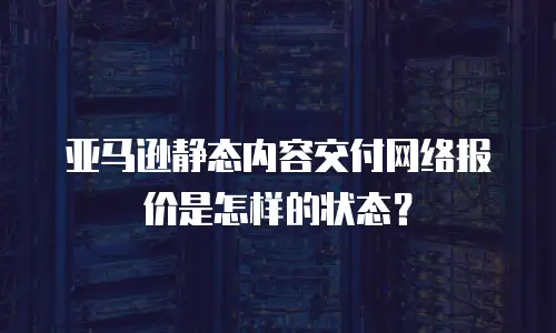 亚马逊静态内容交付网络报价是怎样的状态？