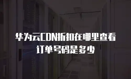 华为云CDN折扣在哪里查看订单号码是多少