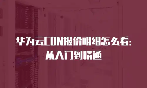 华为云CDN报价明细怎么看：从入门到精通