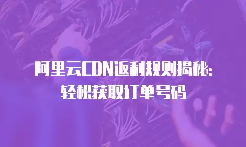 阿里云CDN返利规则揭秘：轻松获取订单号码