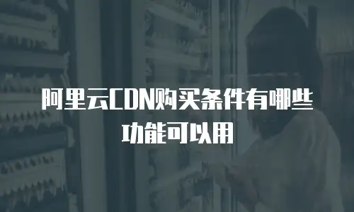 阿里云CDN购买条件有哪些功能可以用
