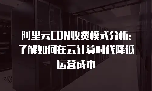 阿里云CDN收费模式分析: 了解如何在云计算时代降低运营成本