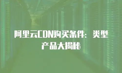 阿里云CDN购买条件：类型产品大揭秘