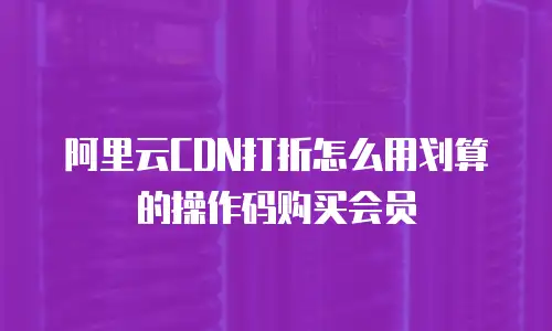 阿里云CDN打折怎么用划算的操作码购买会员