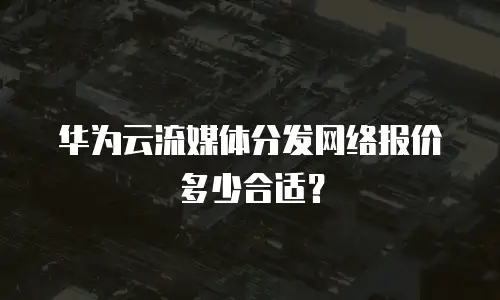 华为云流媒体分发网络报价多少合适？