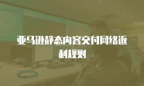 亚马逊静态内容交付网络返利规则