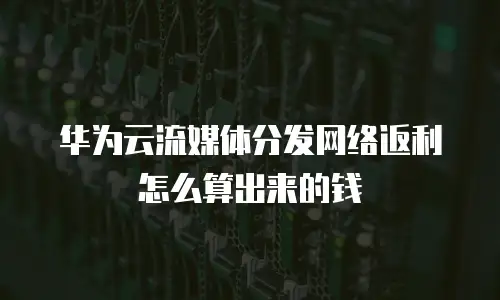 华为云流媒体分发网络返利怎么算出来的钱