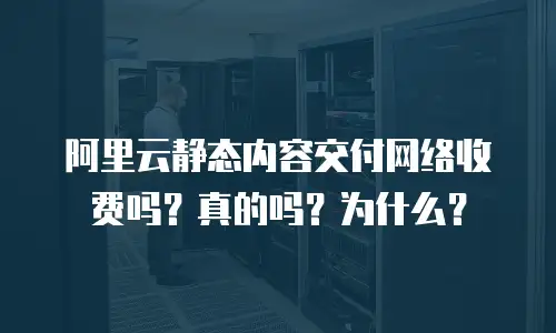 阿里云静态内容交付网络收费吗？真的吗？为什么？