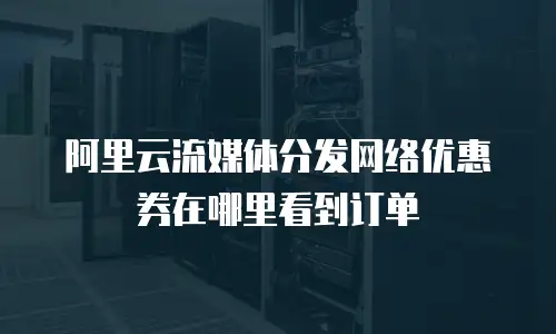 阿里云流媒体分发网络优惠券在哪里看到订单