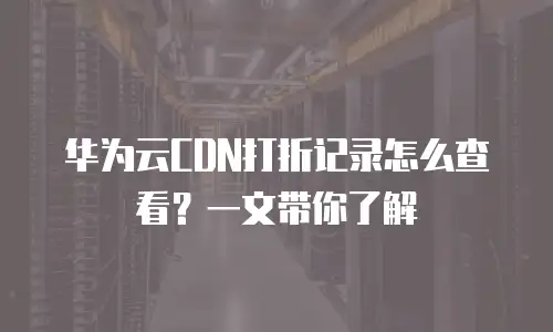 华为云CDN打折记录怎么查看？一文带你了解