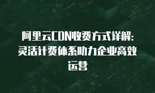 阿里云CDN收费方式详解：灵活计费体系助力企业高效运营