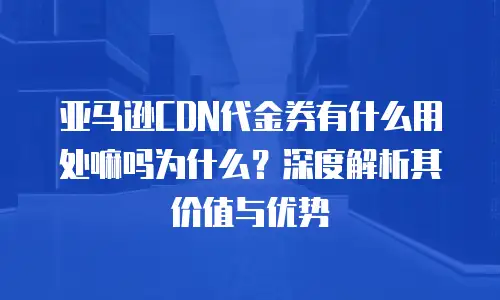 亚马逊CDN代金券有什么用处嘛吗为什么？深度解析其价值与优势