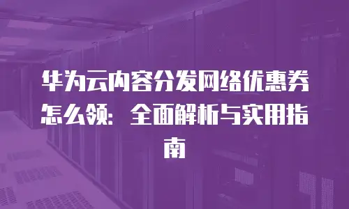 华为云内容分发网络优惠券怎么领：全面解析与实用指南