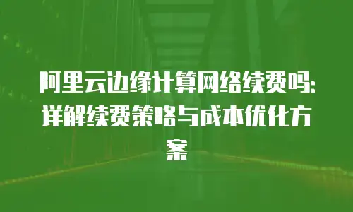 阿里云边缘计算网络续费吗：详解续费策略与成本优化方案