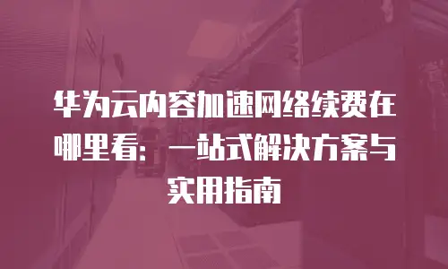 华为云内容加速网络续费在哪里看：一站式解决方案与实用指南