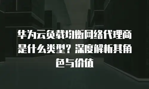华为云负载均衡网络代理商是什么类型？深度解析其角色与价值