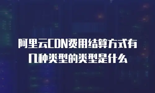 阿里云CDN费用结算方式有几种类型的类型是什么