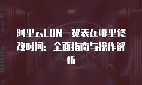 阿里云CDN一览表在哪里修改时间：全面指南与操作解析