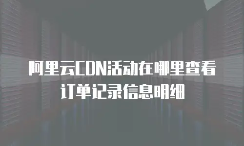 阿里云CDN活动在哪里查看订单记录信息明细