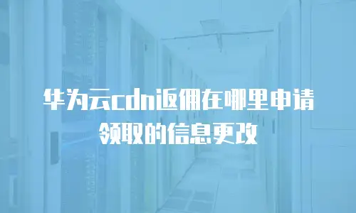 华为云cdn返佣在哪里申请领取的信息更改