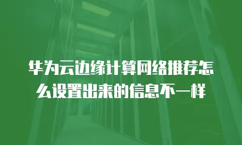 华为云边缘计算网络推荐怎么设置出来的信息不一样