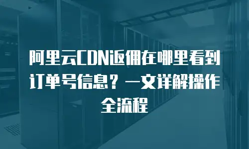 阿里云CDN返佣在哪里看到订单号信息？一文详解操作全流程
