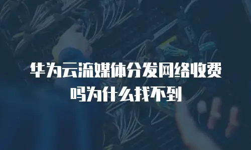 华为云流媒体分发网络收费吗为什么找不到