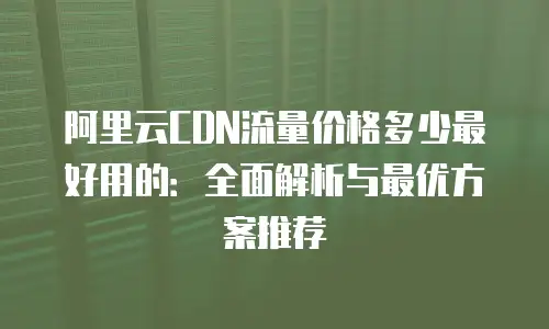 阿里云CDN流量价格多少最好用的：全面解析与最优方案推荐